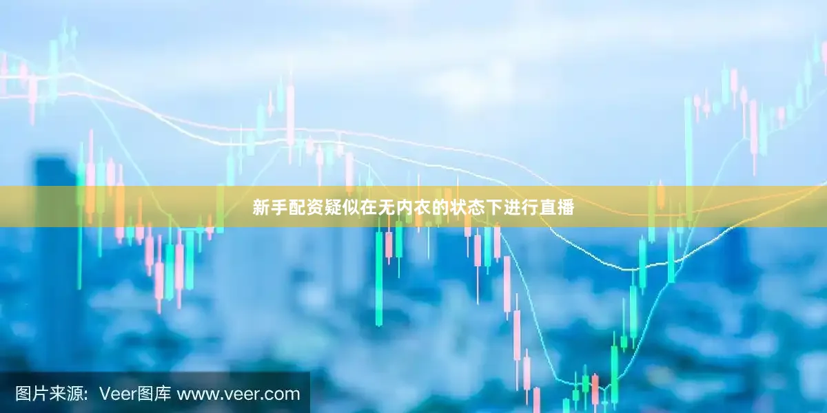 新手配资疑似在无内衣的状态下进行直播