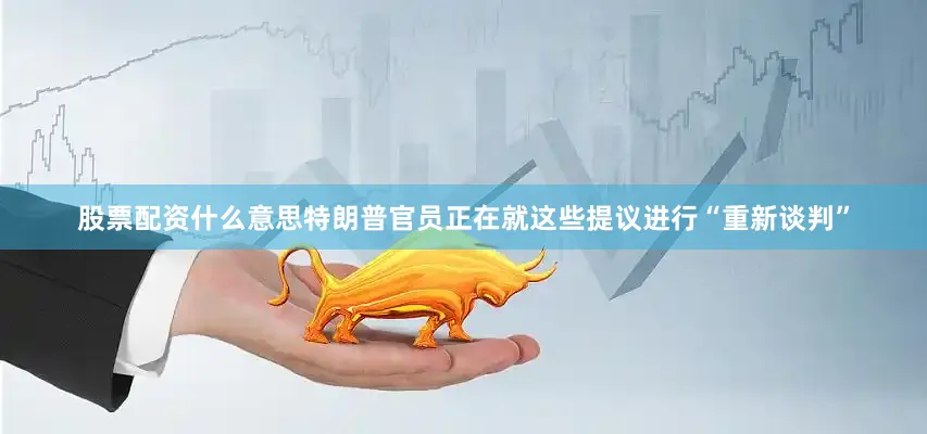 股票配资什么意思特朗普官员正在就这些提议进行“重新谈判”