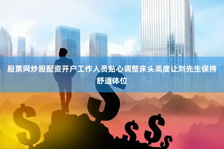 股票网炒股配资开户工作人员贴心调整床头高度让刘先生保持舒适体位