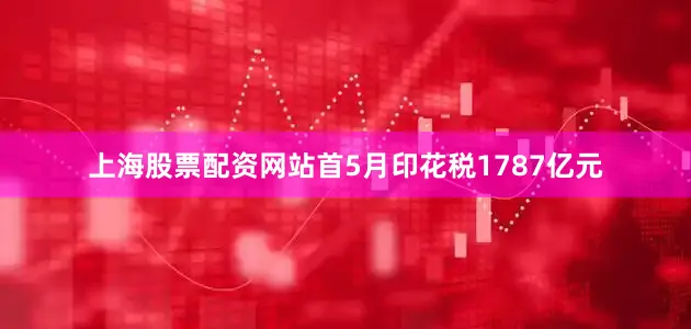 上海股票配资网站首5月印花税1787亿元