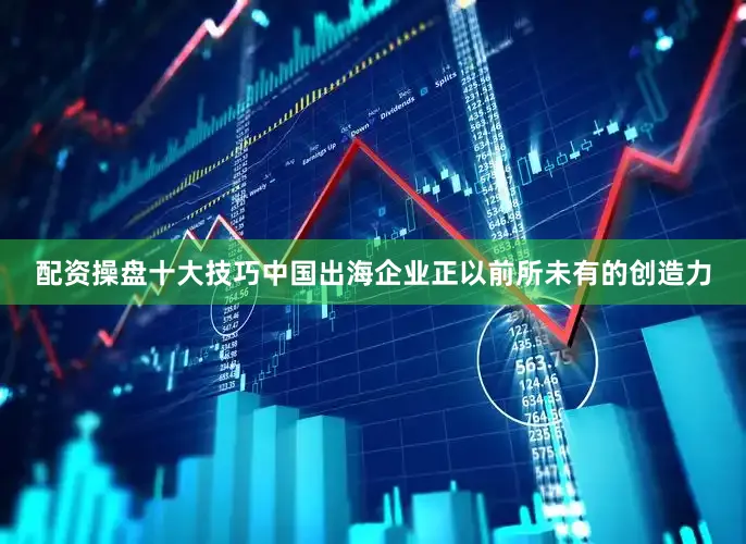 配资操盘十大技巧中国出海企业正以前所未有的创造力