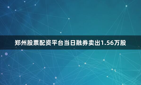 郑州股票配资平台当日融券卖出1.56万股