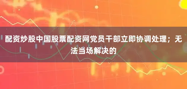 配资炒股中国股票配资网党员干部立即协调处理；无法当场解决的