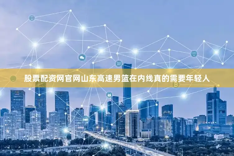 股票配资网官网山东高速男篮在内线真的需要年轻人