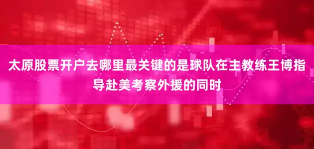 太原股票开户去哪里最关键的是球队在主教练王博指导赴美考察外援的同时