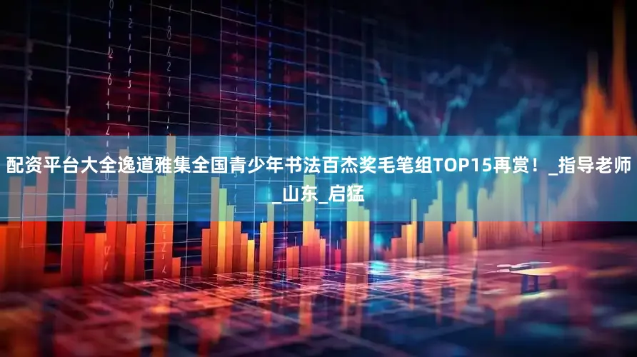 配资平台大全逸道雅集全国青少年书法百杰奖毛笔组TOP15再赏！_指导老师_山东_启猛